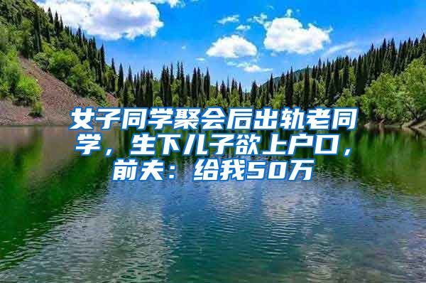 女子同學(xué)聚會(huì)后出軌老同學(xué)，生下兒子欲上戶口，前夫：給我50萬(wàn)