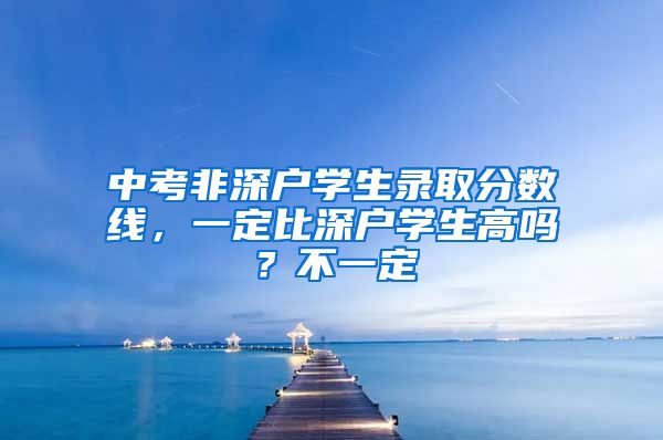 中考非深戶學(xué)生錄取分?jǐn)?shù)線，一定比深戶學(xué)生高嗎？不一定