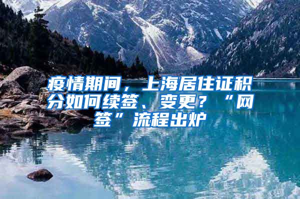 疫情期間，上海居住證積分如何續(xù)簽、變更？“網(wǎng)簽”流程出爐