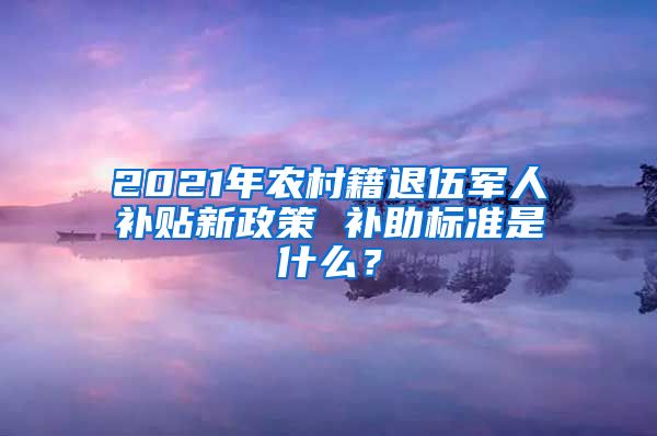 2021年農村籍退伍軍人補貼新政策 補助標準是什么？