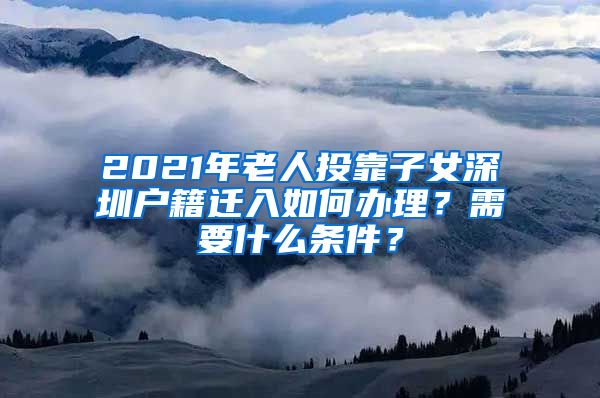 2021年老人投靠子女深圳戶籍遷入如何辦理？需要什么條件？