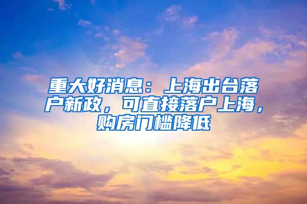 重大好消息：上海出臺落戶新政，可直接落戶上海，購房門檻降低