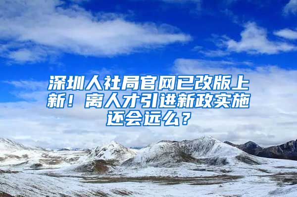 深圳人社局官網(wǎng)已改版上新！離人才引進新政實施還會遠么？