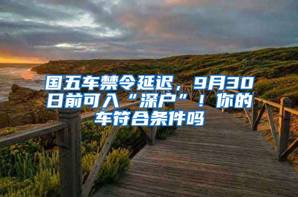 國(guó)五車禁令延遲，9月30日前可入“深戶”！你的車符合條件嗎