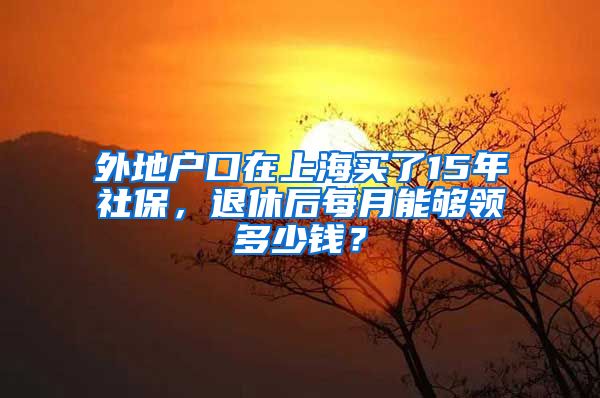 外地戶口在上海買了15年社保，退休后每月能夠領(lǐng)多少錢？