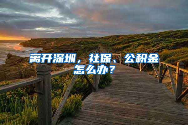 離開深圳，社保、公積金怎么辦？