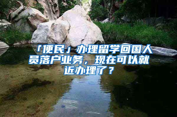 「便民」辦理留學(xué)回國人員落戶業(yè)務(wù)，現(xiàn)在可以就近辦理了？