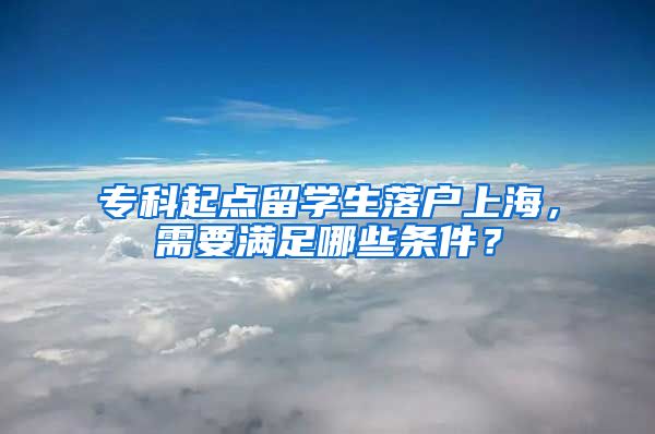 ?？破瘘c留學生落戶上海，需要滿足哪些條件？