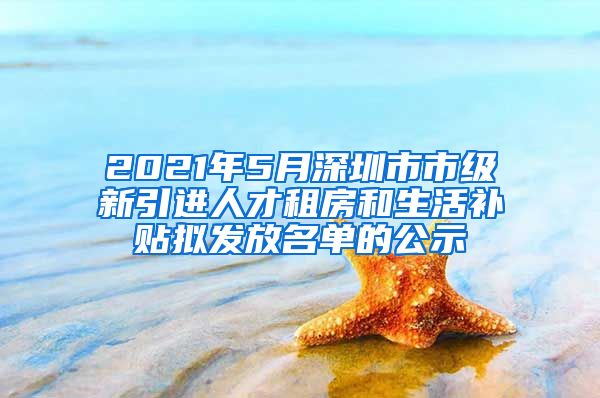 2021年5月深圳市市級新引進(jìn)人才租房和生活補(bǔ)貼擬發(fā)放名單的公示