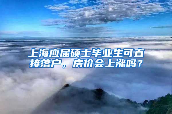 上海應(yīng)屆碩士畢業(yè)生可直接落戶，房?jī)r(jià)會(huì)上漲嗎？