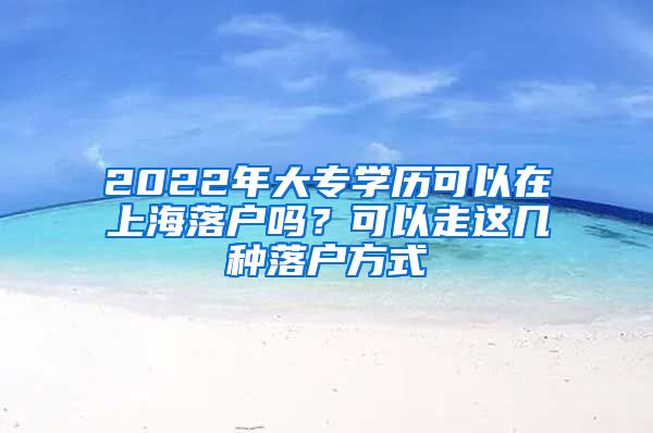 2022年大專學(xué)歷可以在上海落戶嗎？可以走這幾種落戶方式