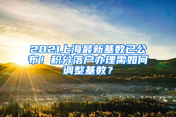 2021上海最新基數(shù)已公布！積分落戶辦理需如何調整基數(shù)？