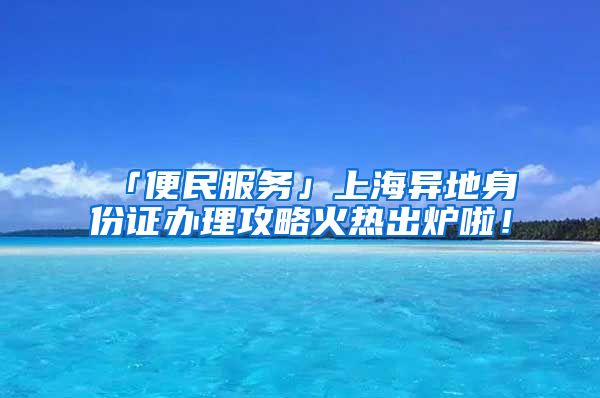 「便民服務」上海異地身份證辦理攻略火熱出爐啦！