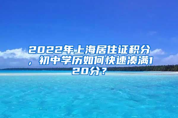 2022年上海居住證積分，初中學(xué)歷如何快速湊滿120分？