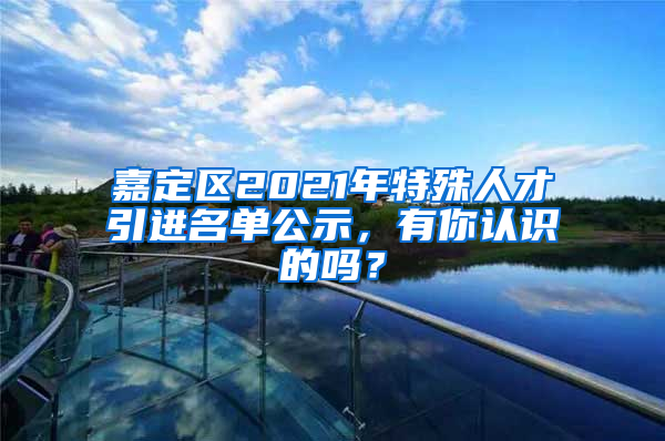 嘉定區(qū)2021年特殊人才引進(jìn)名單公示，有你認(rèn)識的嗎？