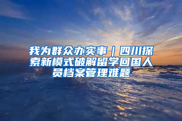 我為群眾辦實(shí)事｜四川探索新模式破解留學(xué)回國人員檔案管理難題