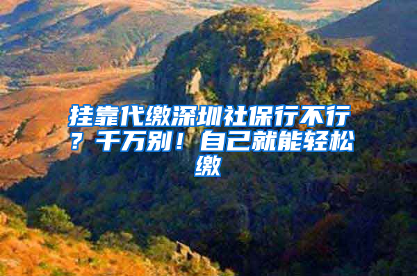 掛靠代繳深圳社保行不行？千萬別！自己就能輕松繳