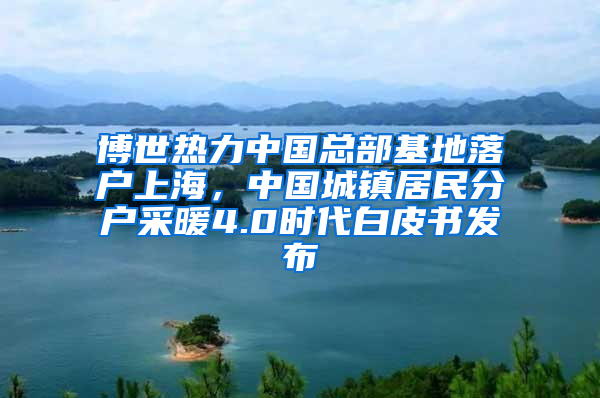 博世熱力中國(guó)總部基地落戶上海，中國(guó)城鎮(zhèn)居民分戶采暖4.0時(shí)代白皮書發(fā)布