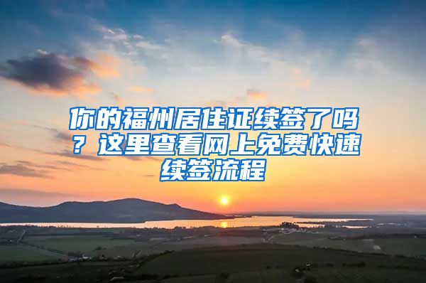 你的福州居住證續(xù)簽了嗎？這里查看網(wǎng)上免費(fèi)快速續(xù)簽流程