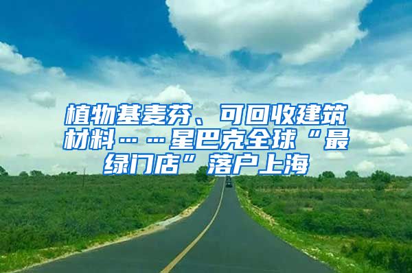 植物基麥芬、可回收建筑材料……星巴克全球“最綠門店”落戶上海