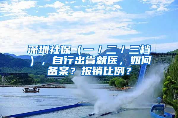 深圳社保（一／二／三檔），自行出省就醫(yī)，如何備案？報銷比例？