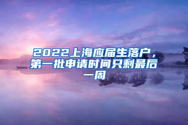 2022上海應屆生落戶，第一批申請時間只剩最后一周