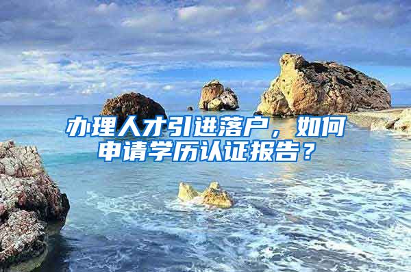 辦理人才引進落戶，如何申請學歷認證報告？