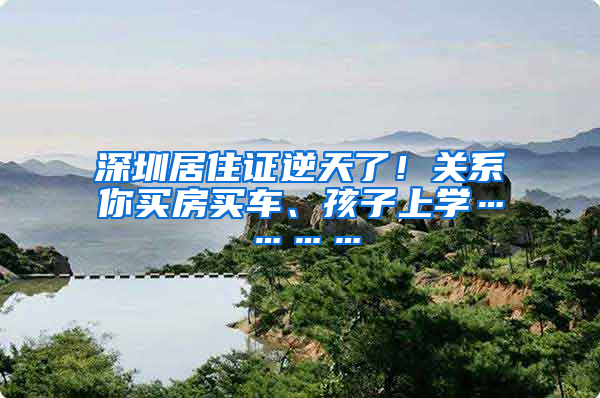 深圳居住證逆天了！關系你買房買車、孩子上學…………