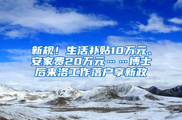 新規(guī)！生活補貼10萬元、安家費20萬元……博士后來洛工作落戶享新政