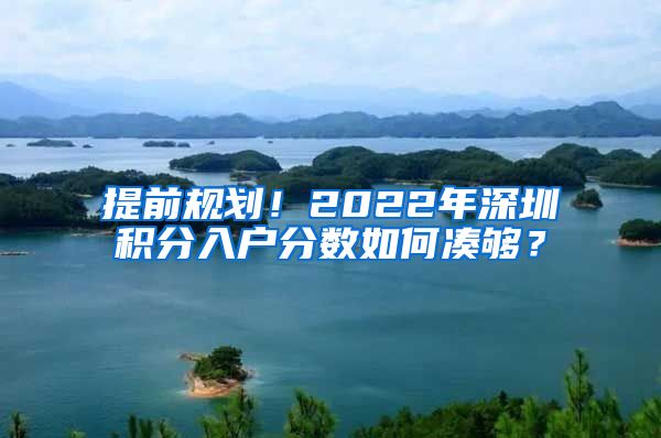 提前規(guī)劃！2022年深圳積分入戶分數(shù)如何湊夠？