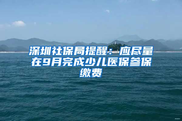 深圳社保局提醒：應(yīng)盡量在9月完成少兒醫(yī)保參保繳費(fèi)