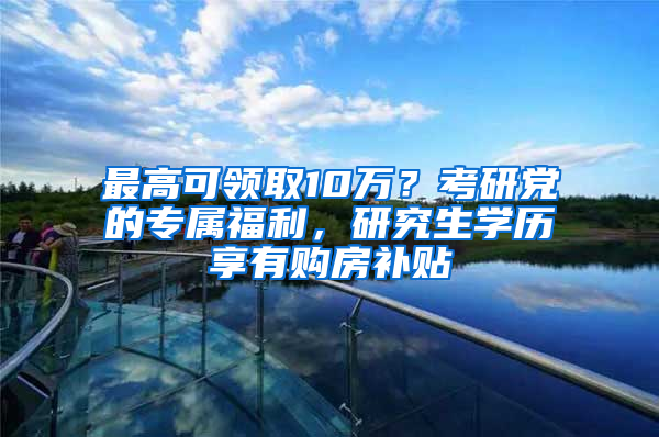 最高可領(lǐng)取10萬？考研黨的專屬福利，研究生學(xué)歷享有購房補貼