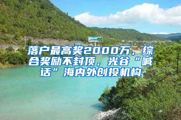 落戶最高獎2000萬，綜合獎勵不封頂，光谷“喊話”海內(nèi)外創(chuàng)投機(jī)構(gòu)