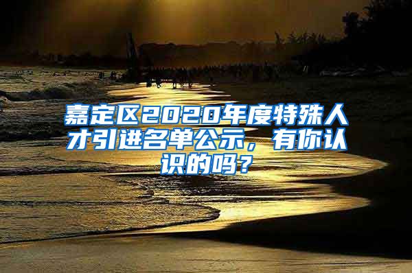 嘉定區(qū)2020年度特殊人才引進(jìn)名單公示，有你認(rèn)識(shí)的嗎？