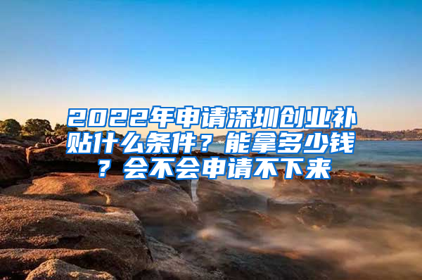 2022年申請深圳創(chuàng)業(yè)補貼什么條件？能拿多少錢？會不會申請不下來