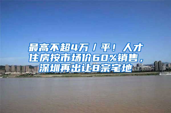 最高不超4萬／平！人才住房按市場價60%銷售，深圳再出讓8宗宅地