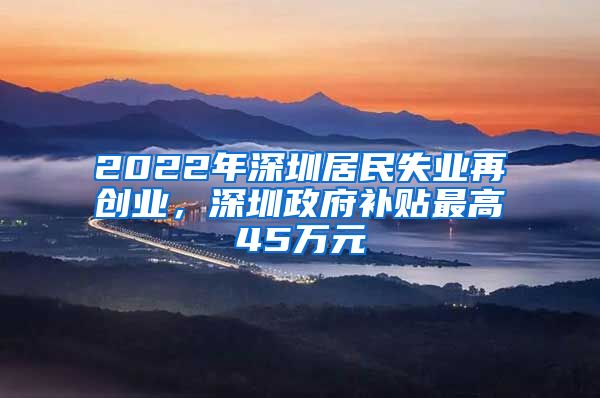 2022年深圳居民失業(yè)再創(chuàng)業(yè)，深圳政府補貼最高45萬元