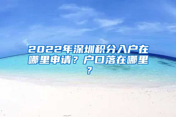 2022年深圳積分入戶在哪里申請(qǐng)？戶口落在哪里？