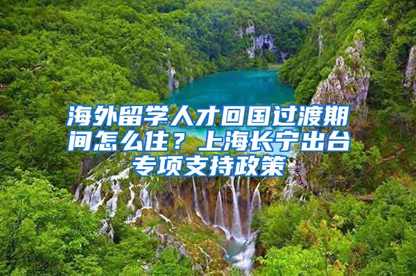 海外留學(xué)人才回國過渡期間怎么??？上海長寧出臺專項支持政策