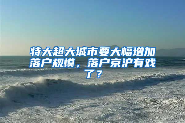 特大超大城市要大幅增加落戶規(guī)模，落戶京滬有戲了？