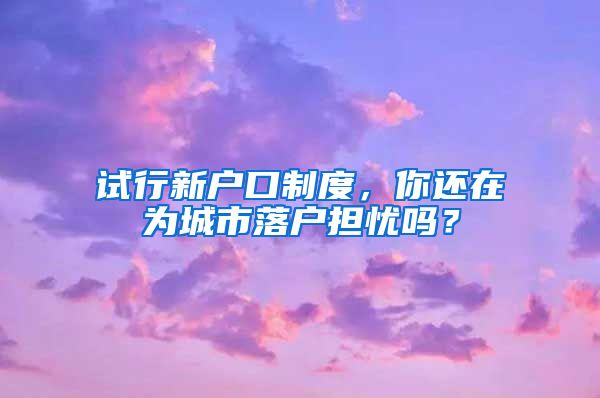 試行新戶口制度，你還在為城市落戶擔(dān)憂嗎？