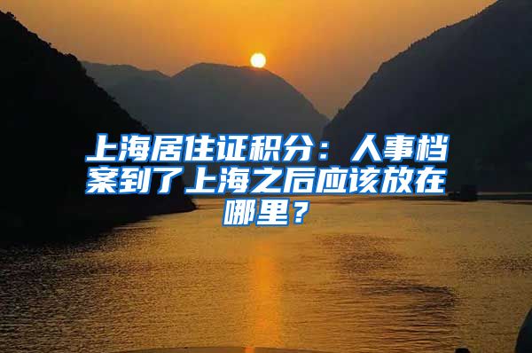 上海居住證積分：人事檔案到了上海之后應(yīng)該放在哪里？