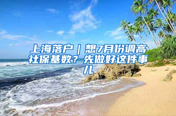 上海落戶｜想7月份調(diào)高社?；鶖?shù)？先做好這件事兒