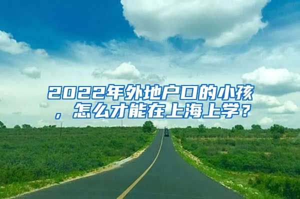 2022年外地戶口的小孩，怎么才能在上海上學(xué)？