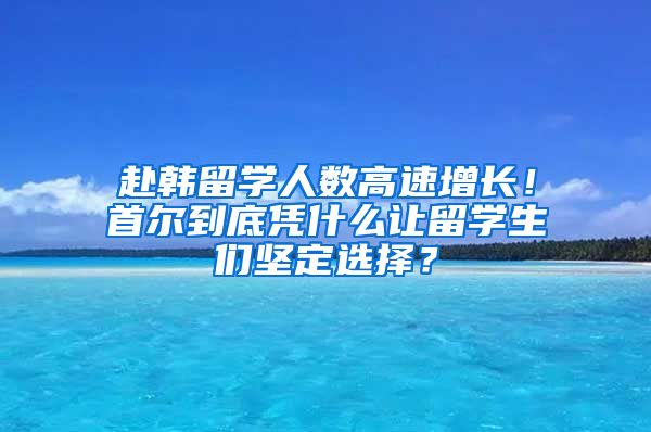 赴韓留學人數高速增長！首爾到底憑什么讓留學生們堅定選擇？