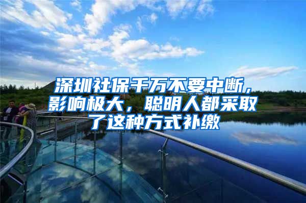 深圳社保千萬不要中斷，影響極大，聰明人都采取了這種方式補(bǔ)繳