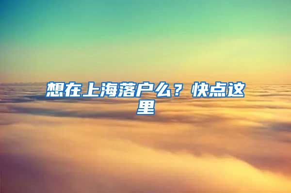 想在上海落戶么？快點(diǎn)這里