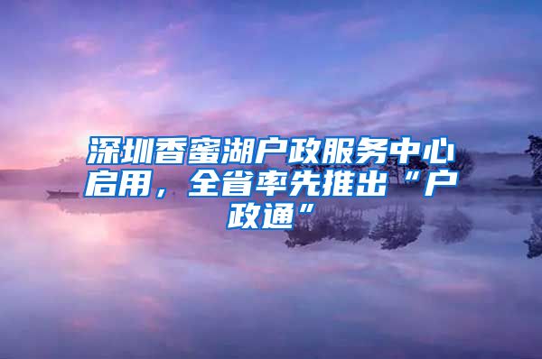 深圳香蜜湖戶政服務(wù)中心啟用，全省率先推出“戶政通”