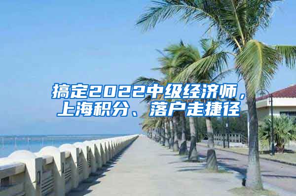 搞定2022中級(jí)經(jīng)濟(jì)師，上海積分、落戶走捷徑