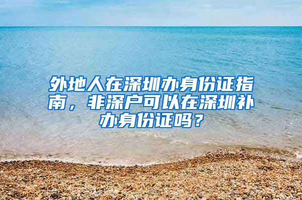 外地人在深圳辦身份證指南，非深戶可以在深圳補(bǔ)辦身份證嗎？